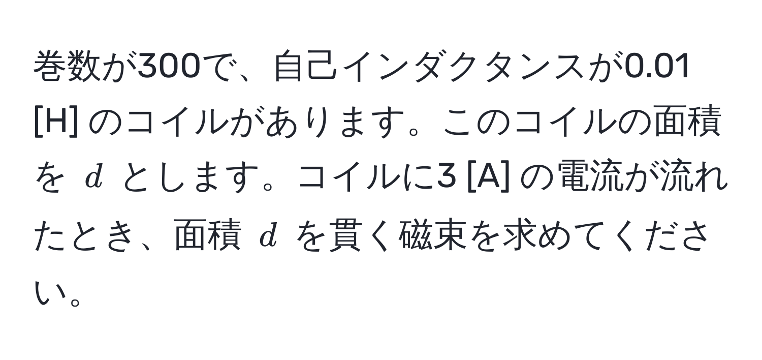 巻数が300で、自己インダクタンスが0.01 [H] のコイルがあります。このコイルの面積を $d$ とします。コイルに3 [A] の電流が流れたとき、面積 $d$ を貫く磁束を求めてください。