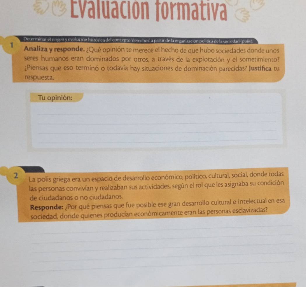 ĐEvaluación formativa 
Determinar el origen y evolución histórica del concepto 'derechos' a partir de la organización política de la sociedad (polis). 
1 Analiza y responde. ¿Qué opinión te merece el hecho de que hubo sociedades donde unos 
seres humanos eran dominados por otros, a través de la explotación y el sometimiento? 
¿Piensas que eso terminó o todavía hay situaciones de dominación parecidas? Justifica tu 
respuesta. 
Tu opinión: 
_ 
_ 
_ 
_ 
2 La polis griega era un espacio de desarrollo económico, político, cultural, social, donde todas 
las personas convivían y realizaban sus actividades, según el rol que les asignaba su condición 
de ciudadanos o no ciudadanos. 
Responde: ¿Por qué piensas que fue posible ese gran desarrollo cultural e intelectual en esa 
sociedad, donde quienes producían económicamente eran las personas esclavizadas? 
_ 
_ 
_ 
_ 
_