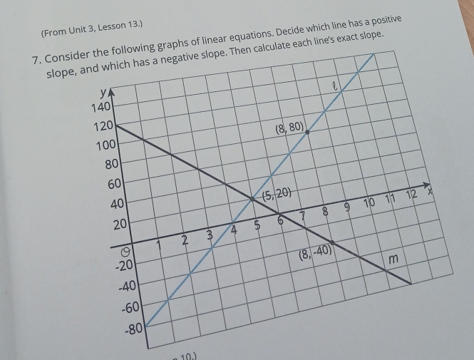 (From Unit 3, Lesson 13.)
7. Considhs of linear equations. Decide which line has a positive
slope, and which has a negative slope. Then calculate each line's exact slope.
10)