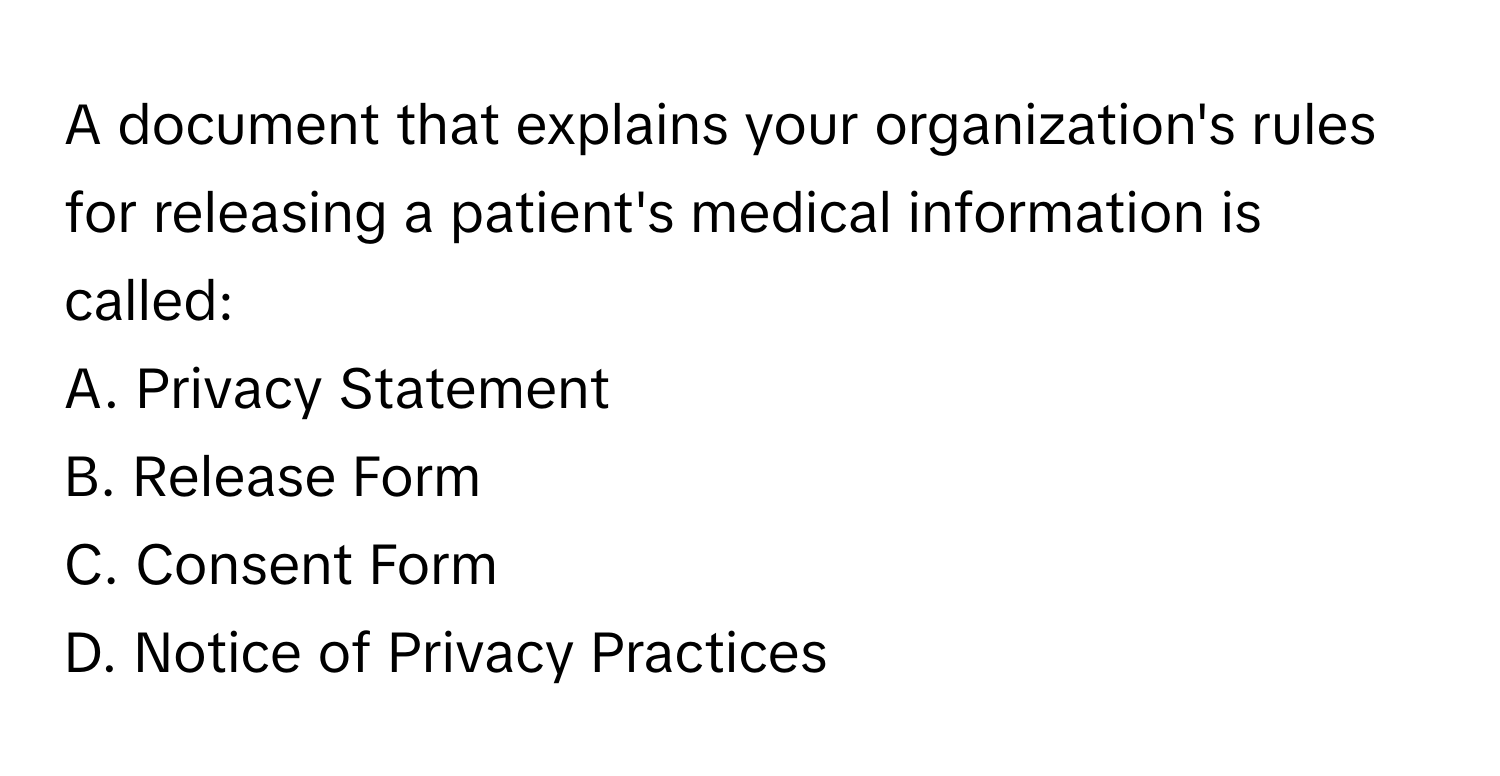 A document that explains your organization's rules for releasing a patient's medical information is called:

A. Privacy Statement
B. Release Form
C. Consent Form
D. Notice of Privacy Practices