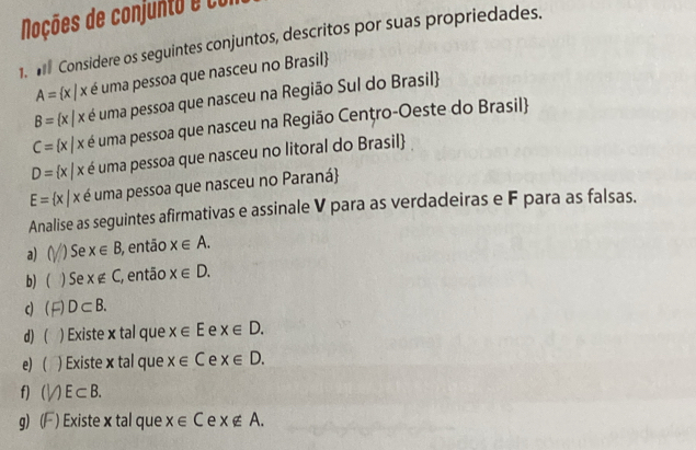 Noções de conjunto e con 
1. I Considere os seguintes conjuntos, descritos por suas propriedades.
A= x|x é uma pessoa que nasceu no Brasil
B= x|x é uma pessoa que nasceu na Região Sul do Brasil
C= x|x é uma pessoa que nasceu na Região Cenţro-Oeste do Brasil
D= x|x é uma pessoa que nasceu no litoral do Brasil
E= x|x é uma pessoa que nasceu no Paraná 
Analise as seguintes afirmativas e assinale V para as verdadeiras e F para as falsas. 
a) ( ) Se x∈ B 3, então x∈ A. 
b)  ) Se x∉ C então x∈ D. 
c D⊂ B. 
d) ( ) Existe x tal que x∈ E e x∈ D. 
e ) Existe x tal que x∈ C e x∈ D. 
f) ( E⊂ B. 
g) ( ) Existe x tal que x∈ C e x∉ A.