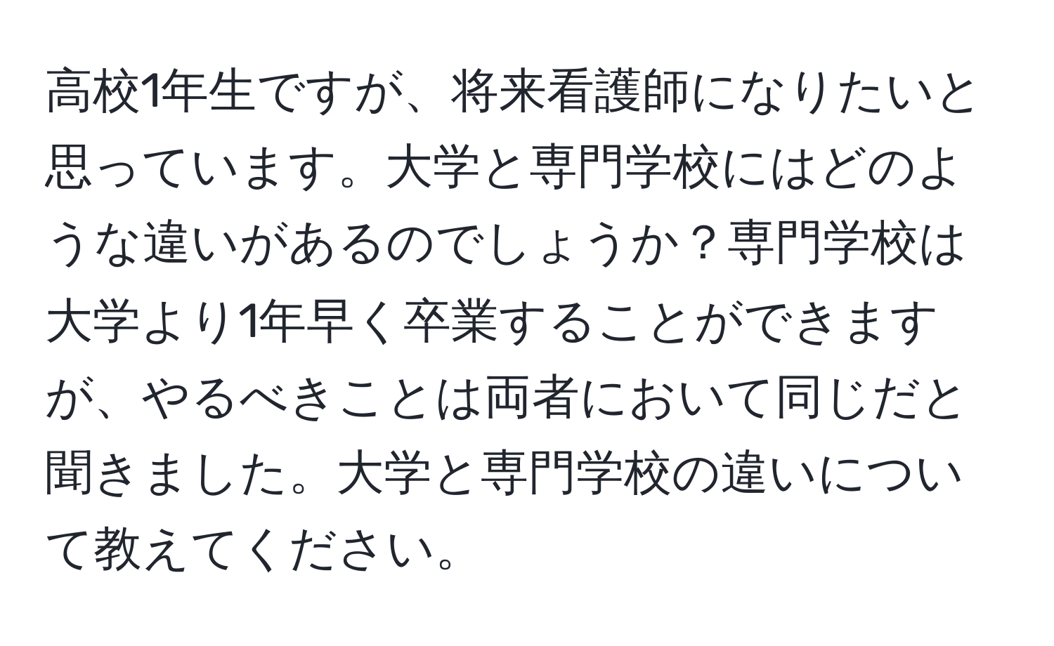 高校1年生ですが、将来看護師になりたいと思っています。大学と専門学校にはどのような違いがあるのでしょうか？専門学校は大学より1年早く卒業することができますが、やるべきことは両者において同じだと聞きました。大学と専門学校の違いについて教えてください。