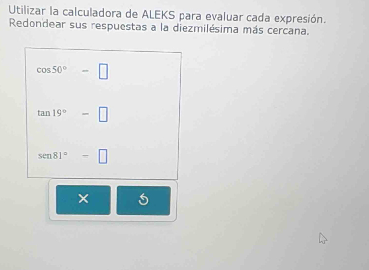 Utilizar la calculadora de ALEKS para evaluar cada expresión. 
Redondear sus respuestas a la diezmilésima más cercana.
cos 50°=□
tan 19°=□
sen 81°=□
×