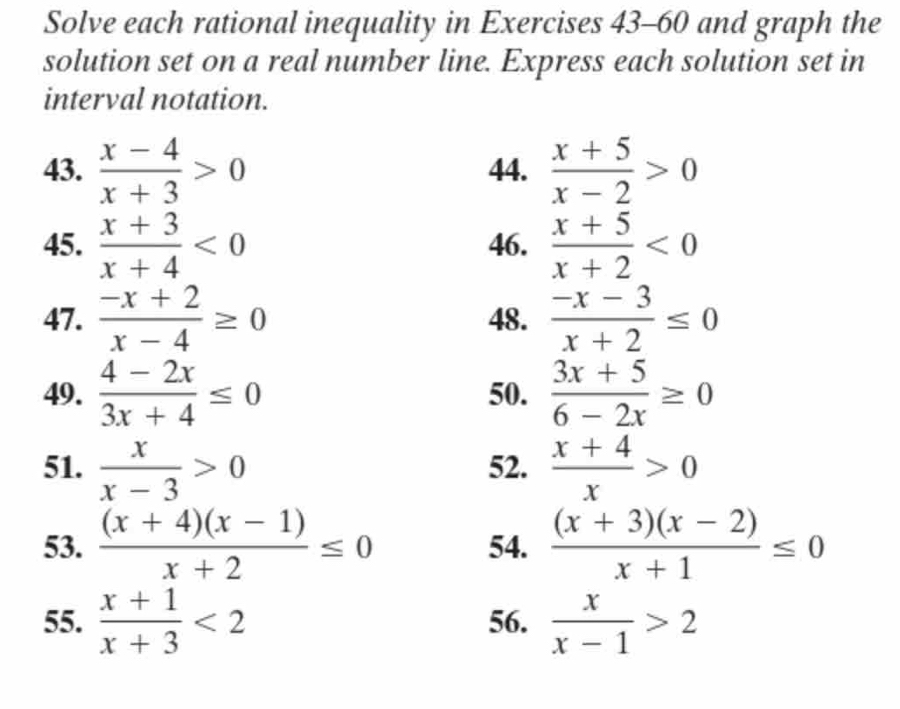 Solve each rational inequality in Exercises 43-60 and graph the 
solution set on a real number line. Express each solution set in 
interval notation. 
43.  (x-4)/x+3 >0 44.  (x+5)/x-2 >0
45.  (x+3)/x+4 <0</tex> 46.  (x+5)/x+2 <0</tex> 
47.  (-x+2)/x-4 ≥ 0 48.  (-x-3)/x+2 ≤ 0
49.  (4-2x)/3x+4 ≤ 0 50.  (3x+5)/6-2x ≥ 0
51.  x/x-3 >0 52.  (x+4)/x >0
53.  ((x+4)(x-1))/x+2 ≤ 0 54.  ((x+3)(x-2))/x+1 ≤ 0
55.  (x+1)/x+3 <2</tex> 56.  x/x-1 >2