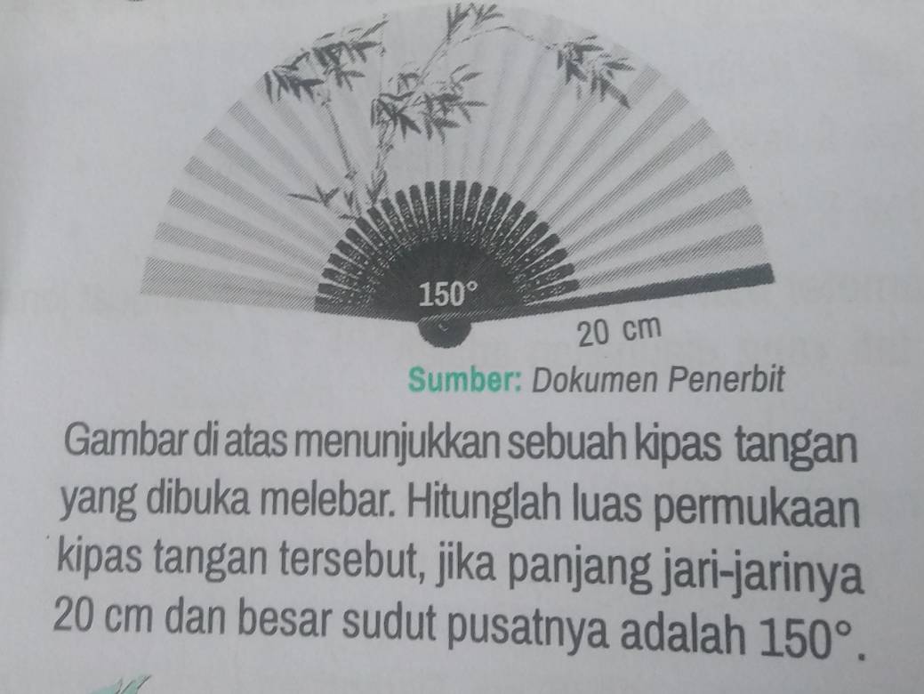 Gambar di atas menunjukkan sebuah kipas tangan
yang dibuka melebar. Hitunglah luas permukaan
kipas tangan tersebut, jika panjang jari-jarinya
20 cm dan besar sudut pusatnya adalah 150°.