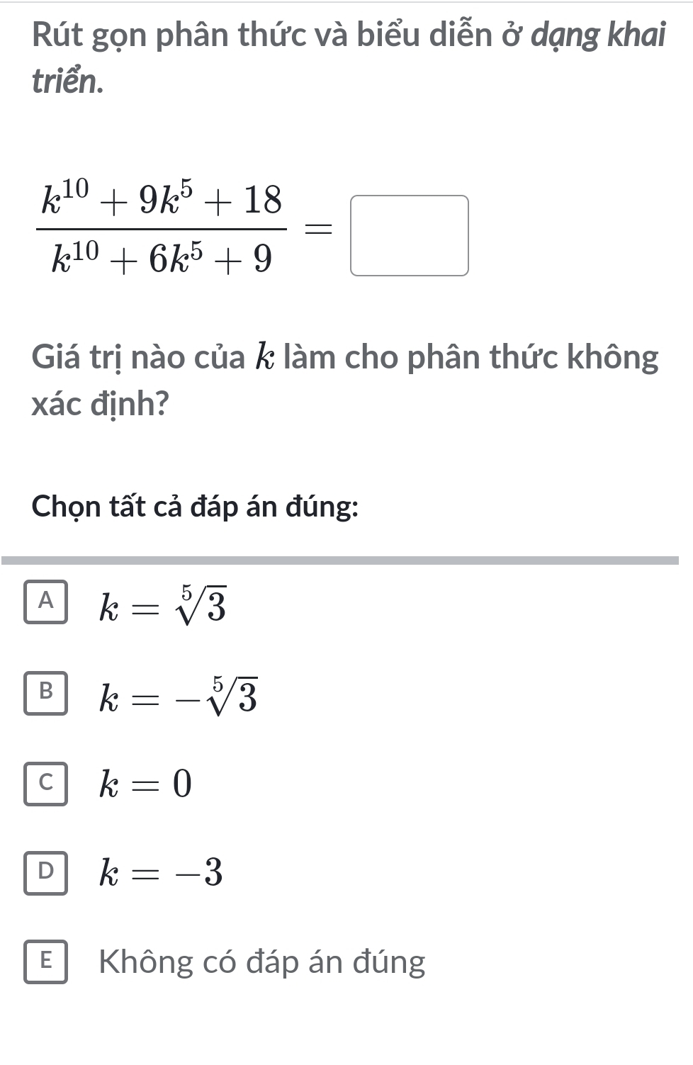 Rút gọn phân thức và biểu diễn ở dạng khai
triển.
 (k^(10)+9k^5+18)/k^(10)+6k^5+9 =□
Giá trị nào của k làm cho phân thức không
xác định?
Chọn tất cả đáp án đúng:
A k=sqrt[5](3)
B k=-sqrt[5](3)
C k=0
D k=-3
E Không có đáp án đúng