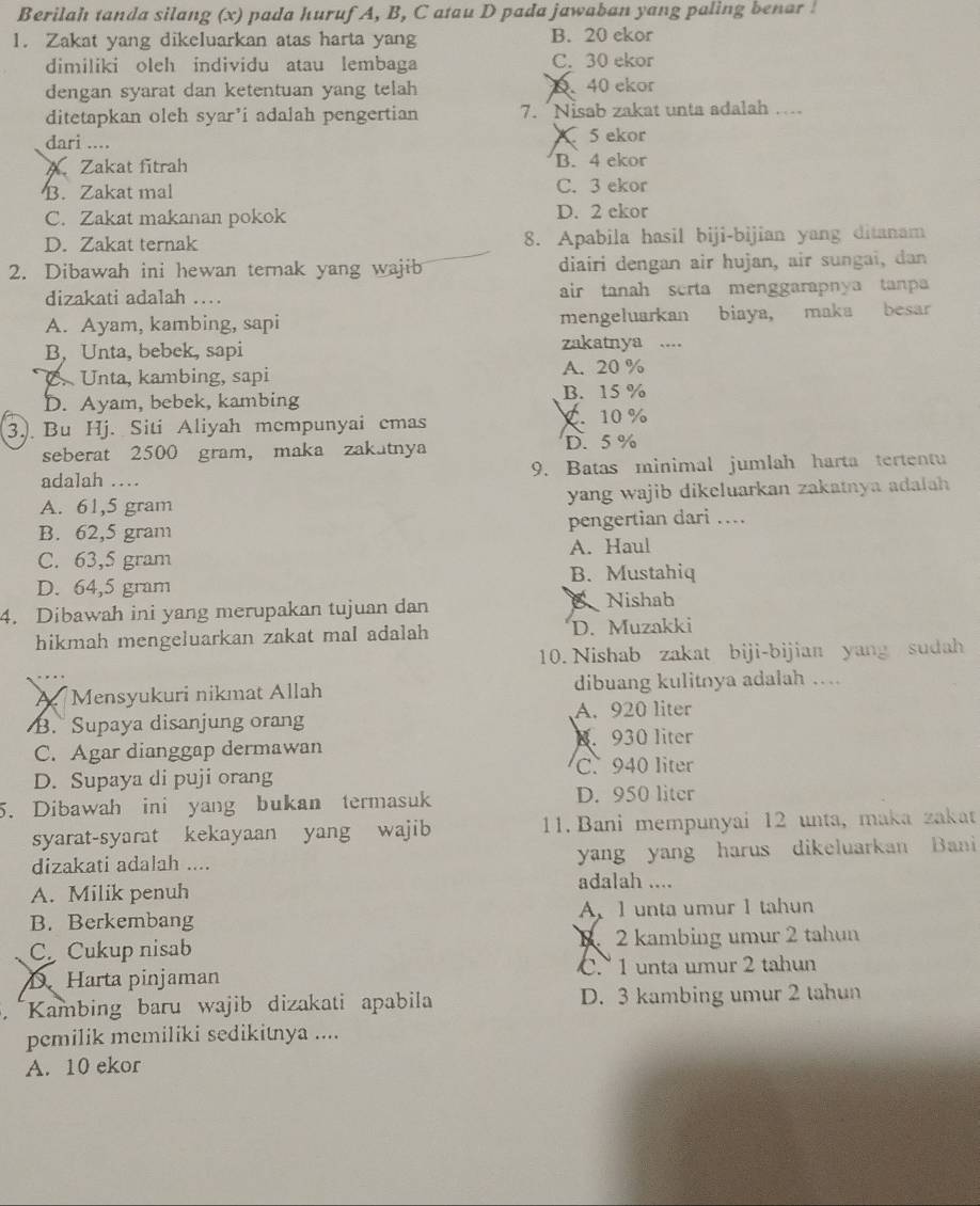 Berilah tanda silang (x) pada huruf A, B, C atau D pada jawaban yang paling benar !
1. Zakat yang dikeluarkan atas harta yang B. 20 ekor
dimiliki oleh individu atau lembaga C. 30 ekor
dengan syarat dan ketentuan yang telah D、 40 ekor
ditetapkan oleh syar’i adalah pengertian 7. “Nisab zakat unta adalah …..
dari .... 5 ekor
A Zakat fitrah B. 4 ekor
B. Zakat mal C. 3 ekor
C. Zakat makanan pokok D. 2 ekor
D. Zakat ternak 8. Apabila hasil biji-bijian yang ditanam
2. Dibawah ini hewan ternak yang wajib diairi dengan air hujan, air sungai, dan
dizakati adalah … air tanah scrta menggarapnya tanp
A. Ayam, kambing, sapi mengeluarkan biaya, maka besar
B. Unta, bebek, sapi zakatnya ....
C.  Unta, kambing, sapi A. 20 %
D. Ayam, bebek, kambing B. 15 %
3.). Bu Hj. Siti Aliyah mempunyai emas C. 10 %
seberat 2500 gram， maka zakatnya D.5 %
adalah … 9. Batas minimal jumlah harta tertentu
A. 61,5 gram yang wajib dikeluarkan zakatnya adalah
B. 62,5 gram pengertian dari ...
C. 63,5 gram A. Haul
B. Mustahiq
D. 64,5 gram
4. Dibawah ini yang merupakan tujuan dan Nishab
hikmah mengeluarkan zakat mal adalah D. Muzakki
10. Nishab zakat biji-bijian yang sudah
A Mensyukuri nikmat Allah dibuang kulitnya adalah …
B.  Supaya disanjung orang A. 920 liter
C. Agar dianggap dermawan 8. 930 liter
C. 940 liter
D. Supaya di puji orang
5. Dibawah ini yang bukan termasuk D. 950 liter
syarat-syarat kekayaan yang wajib 11. Bani mempunyai 12 unta, maka zakat
dizakati adalah .... yang yang harus dikeluarkan Bani
A. Milik penuh
adalah ....
B. Berkembang A. 1 unta umur 1 tahun
C Cukup nisab B. 2 kambing umur 2 tahun
D Harta pinjaman C. 1 unta umur 2 tahun
Kambing baru wajib dizakati apabila D. 3 kambing umur 2 tahun
pemilik memiliki sedikitnya ....
A. 10 ekor