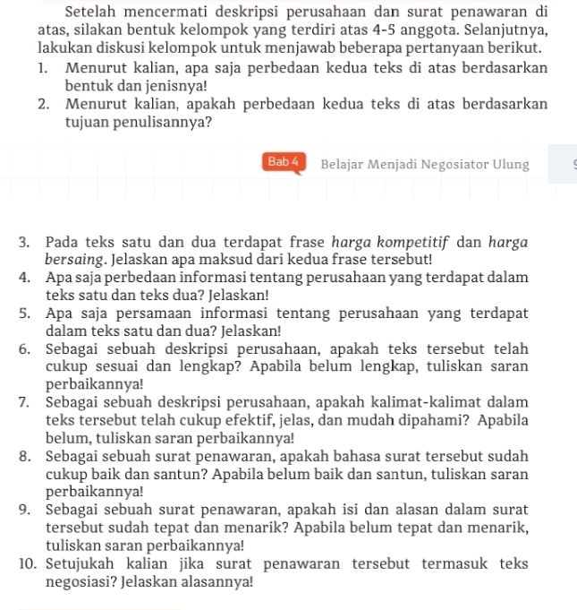 Setelah mencermati deskripsi perusahaan dan surat penawaran di
atas, silakan bentuk kelompok yang terdiri atas 4-5 anggota. Selanjutnya,
lakukan diskusi kelompok untuk menjawab beberapa pertanyaan berikut.
1. Menurut kalian, apa saja perbedaan kedua teks di atas berdasarkan
bentuk dan jenisnya!
2. Menurut kalian, apakah perbedaan kedua teks di atas berdasarkan
tujuan penulisannya?
Bab 4 Belajar Menjadi Negosiator Ulung
3. Pada teks satu dan dua terdapat frase harga kompetitif dan harga
bersaing. Jelaskan apa maksud dari kedua frase tersebut!
4. Apa saja perbedaan informasi tentang perusahaan yang terdapat dalam
teks satu dan teks dua? Jelaskan!
5. Apa saja persamaan informasi tentang perusahaan yang terdapat
dalam teks satu dan dua? Jelaskan!
6. Sebagai sebuah deskripsi perusahaan, apakah teks tersebut telah
cukup sesuai dan lengkap? Apabila belum lengkap, tuliskan saran
perbaikannya!
7. Sebagai sebuah deskripsi perusahaan, apakah kalimat-kalimat dalam
teks tersebut telah cukup efektif, jelas, dan mudah dipahami? Apabila
belum, tuliskan saran perbaikannya!
8. Sebagai sebuah surat penawaran, apakah bahasa surat tersebut sudah
cukup baik dan santun? Apabila belum baik dan santun, tuliskan saran
perbaikannya!
9. Sebagai sebuah surat penawaran, apakah isi dan alasan dalam surat
tersebut sudah tepat dan menarik? Apabila belum tepat dan menarik,
tuliskan saran perbaikannya!
10. Setujukah kalian jika surat penawaran tersebut termasuk teks
negosiasi? Jelaskan alasannya!