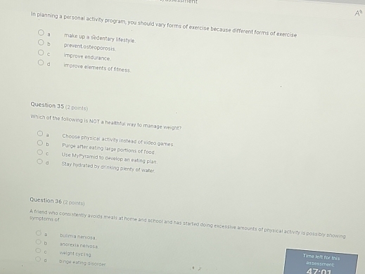 A^(11) 
In planning a personal activity program, you should vary forms of exercise because different forms of exercise
a make up a sedentary lifestyle.
b prevent asteoporosis.
C improve endurance.
d improve elements of filness.
Question 35 (2 points)
Which of the following is NOT a healthful way to manage weight?
a Choose physical activity instead of video games
b Purge after eating large portions of food
c Use MyPyramid to develop an eating plan.
d Stay hydrated by drinking plenty of water
Question 36 (2 points)
symptorns of A friend who consistently avoids meals at home and school and has started doing excessive amounts of physical activity is possibly showing
bulimia nervosa.
b ancrexia nervos a
C weight cycing
Time left for this assessment
d binge eating disorder