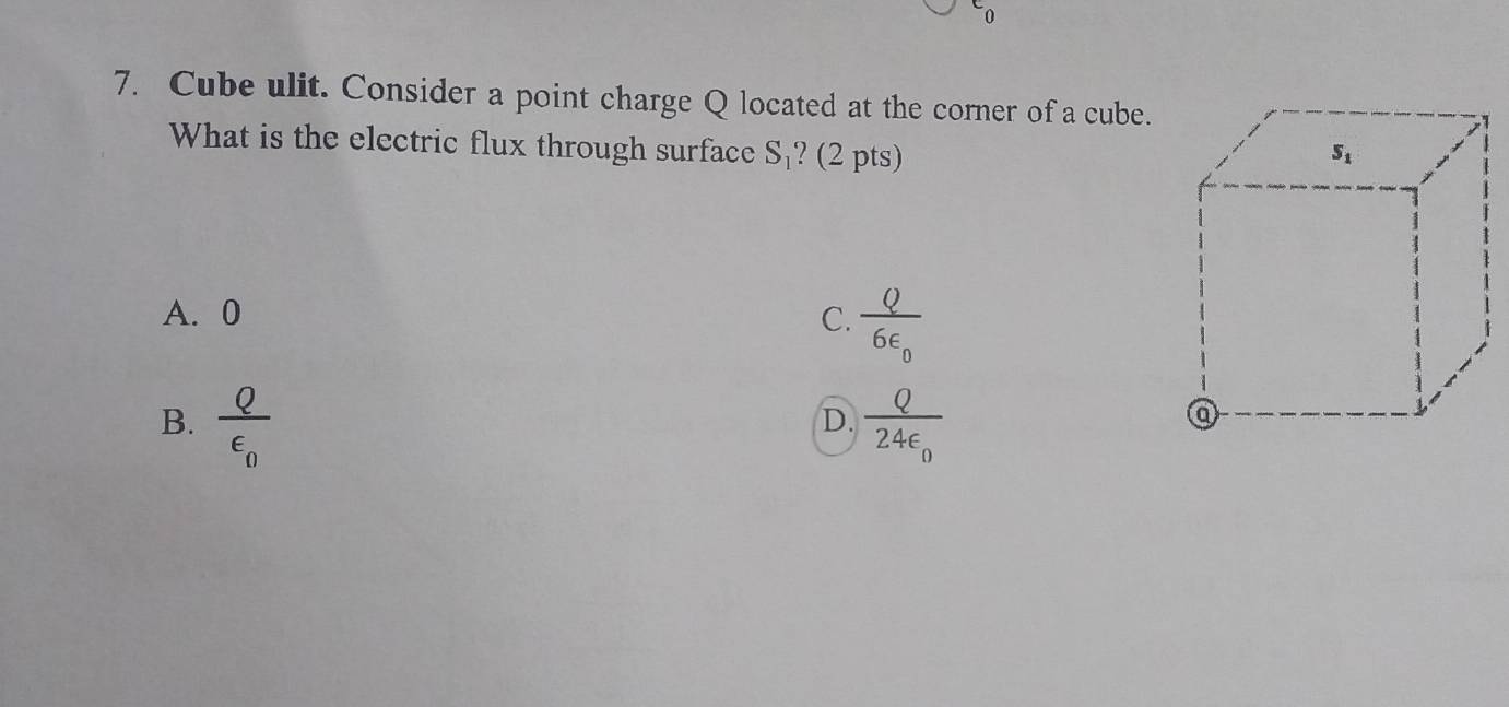 ^L0
7. Cube ulit. Consider a point charge Q located at the corner of a cube.
What is the electric flux through surface S_1 ? (2 pts)
A. 0 C. frac Q6epsilon _0
B. frac Qvarepsilon _0 frac Q24epsilon _0
D.