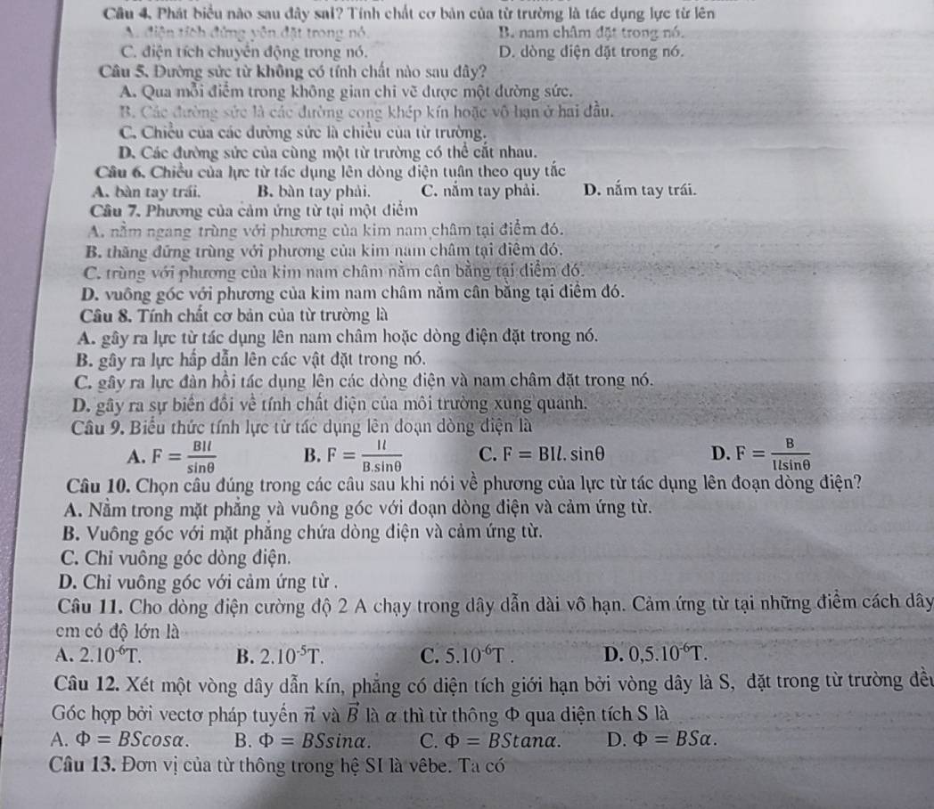 Câu 4, Phát biểu nào sau đây sai? Tính chất cơ bản của từ trường là tác dụng lực từ lên
A. điện tích đứng yên đặt trong nó. B. nam châm đặt trong nó.
C. điện tích chuyên động trong nó. D. dòng điện đặt trong nó.
Câu 5. Đường sửc từ không có tính chất nào sau dây?
A. Qua mỗi điểm trong không gian chi vẽ được một đường sức.
B. Các đường sức là các đường cong khép kín hoặc vô hạn ở hai đầu.
C. Chiều của các dường sức là chiều của từ trường.
D. Các đường sửc của cùng một từ trường có thể cất nhau.
Câu 6, Chiều của lực từ tác dụng lên dòng điện tuần theo quy tắc
A. bàn tay trái. B. bàn tay phải. C. nắm tay phải. D. nấm tay trái.
Câu 7. Phương của cảm ứng từ tại một điểm
A. nằm ngang trùng với phương của kim nam châm tại điểm đó.
B. thăng đứng trùng với phương của kim nam châm tại điểm đó.
C. trùng với phương của kim nam châm nằm cân bằng tại điểm đó.
D. vuông góc với phương của kim nam châm nằm cân bằng tại điểm đó.
Câu 8. Tính chất cơ bản của từ trường là
A. gây ra lực từ tác dụng lên nam châm hoặc dòng điện đặt trong nó.
B. gây ra lực hấp dẫn lên các vật đặt trong nó.
C. gây ra lực đàn hồi tác dụng lên các dòng điện và nam châm đặt trong nó.
D. gây ra sự biển đổi về tính chất điện của môi trường xung quanh.
Câu 9. Biểu thức tính lực từ tác dụng lên đoạn dòng điện là
A. F= BIl/sin θ   B. F= Il/B.sin θ   C. F=BIl.sin θ D. F= B/llsin θ  
Câu 10. Chọn câu đúng trong các câu sau khi nói về phương của lực từ tác dụng lên đoạn dòng điện?
A. Nằm trong mặt phẳng và vuông góc với đoạn dòng điện và cảm ứng từ.
B. Vuông góc với mặt phắng chứa dòng điện và cảm ứng từ.
C. Chỉ vuông góc dòng điện.
D. Chỉ vuông góc với cảm ứng từ .
Câu 11. Cho dòng điện cường độ 2 A chạy trong dây dẫn dài vô hạn. Cảm ứng từ tại những điểm cách dây
cm có độ lớn là
A. 2.10^(-6)T. B. 2.10^(-5)T. C. 5.10^(-6)T. D. 0,5.10^(-6)T.
Câu 12. Xét một vòng dây dẫn kín, phẳng có diện tích giới hạn bởi vòng dây là S, đặt trong từ trường đều
Góc hợp bởi vectơ pháp tuyến vector n và vector B là α thì từ thông Φ qua diện tích S là
A. Phi =BScos alpha . B. Phi =BSsin alpha . C. Phi =BStan alpha . D. Phi =BSalpha .
Câu 13. Đơn vị của từ thông trong hệ SI là vêbe. Ta c