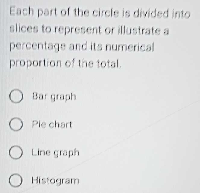 Each part of the circle is divided into
slices to represent or illustrate a
percentage and its numerical
proportion of the total.
Bar graph
Pie chart
Line graph
Histogram