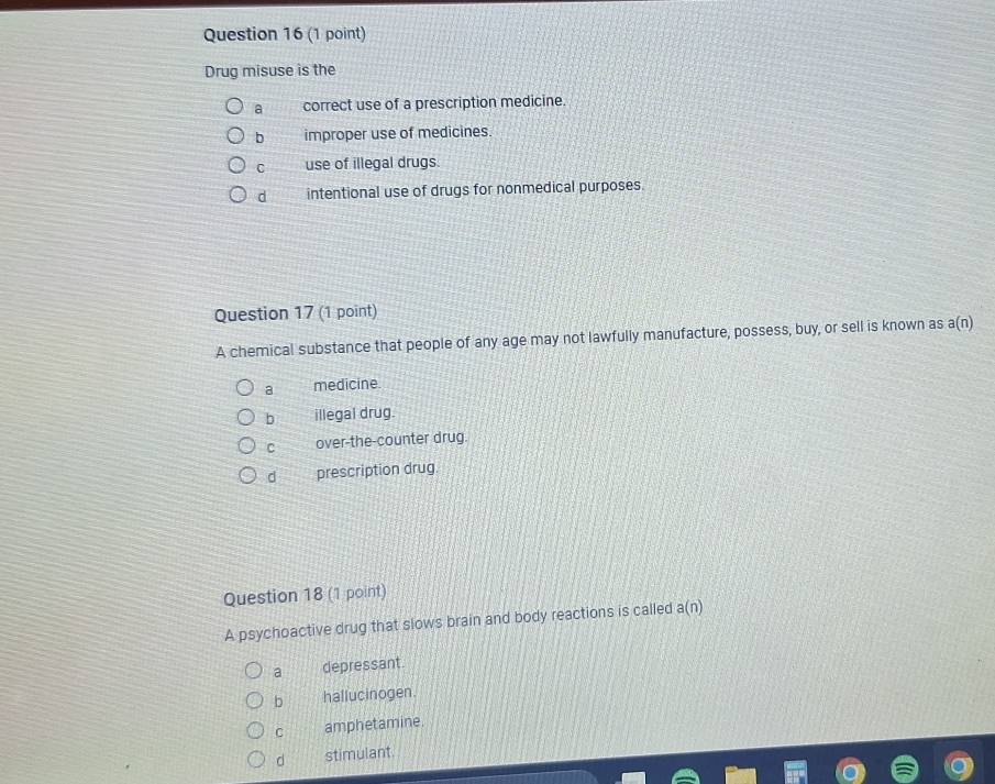 Drug misuse is the
a correct use of a prescription medicine.
b improper use of medicines.
C use of illegal drugs.
d intentional use of drugs for nonmedical purposes.
Question 17 (1 point)
A chemical substance that people of any age may not lawfully manufacture, possess, buy, or sell is known as a(n)
a medicine.
b illegai drug.
C over-the-counter drug.
d prescription drug.
Question 18 (1 point)
A psychoactive drug that slows brain and body reactions is called a(n)
a depressant.
b hallucinogen.
C amphetamine.
d stimulant.