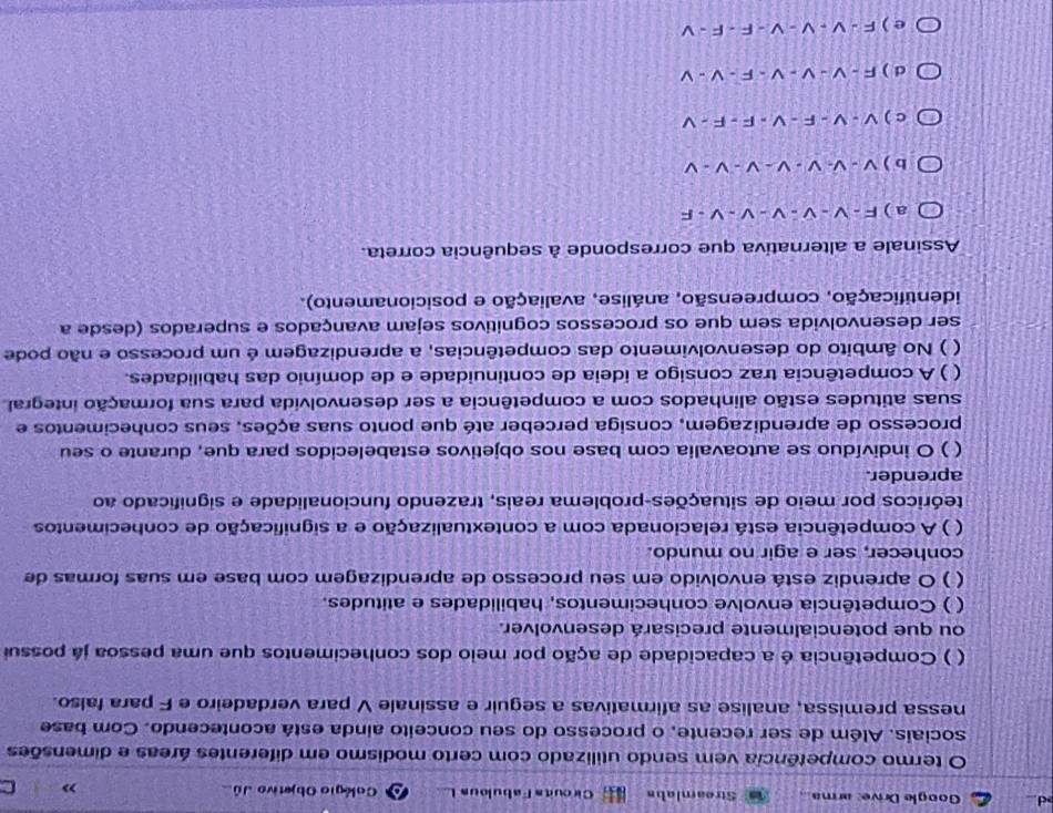 Google Drive: arma Streamlabs Cirouits Fabulous I Colégio Objetivo Jú C
O termo competência vem sendo utilizado com certo modismo em diferentes áreas e dimensões
sociais. Além de ser recente, o processo do seu conceito ainda está acontecendo. Com base
nessa premissa, analise as afirmativas a seguir e assinale V para verdadeiro e F para falso.
( ) Competência é a capacidade de ação por meio dos conhecimentos que uma pessoa já possui
ou que potencialmente precisará desenvolver.
( ) Competência envolve conhecimentos, habilidades e atitudes.
( ) O aprendiz está envolvido em seu processo de aprendizagem com base em suas formas de
conhecer, ser e agir no mundo.
( ) A competência está relacionada com a contextualização e a significação de conhecimentos
teóricos por meio de situações-problema reais, trazendo funcionalidade e significado ao
aprender.
( ) O indivíduo se autoavalia com base nos objetivos estabelecidos para que, durante o seu
processo de aprendizagem, consiga perceber até que ponto suas ações, seus conhecimentos e
suas atitudes estão alinhados com a competência a ser desenvolvida para sua formação integral
( ) A competência traz consigo a ideia de continuidade e de domínio das habilidades.
 ) No âmbito do desenvolvimento das competências, a aprendizagem é um processo e não pode
ser desenvolvida sem que os processos cognitivos sejam avançados e superados (desde a
identificação, compreensão, análise, avaliação e posicionamento).
Assinale a alternativa que corresponde à sequência correta.
a ) F - V - V - V - V - V - F
b ) v - V- V - v - V - V - V
c ) V - V - F - V - F - F - V
d ) F - V - V - V - F - V - V
e ) F - V - V - V - F - F - V