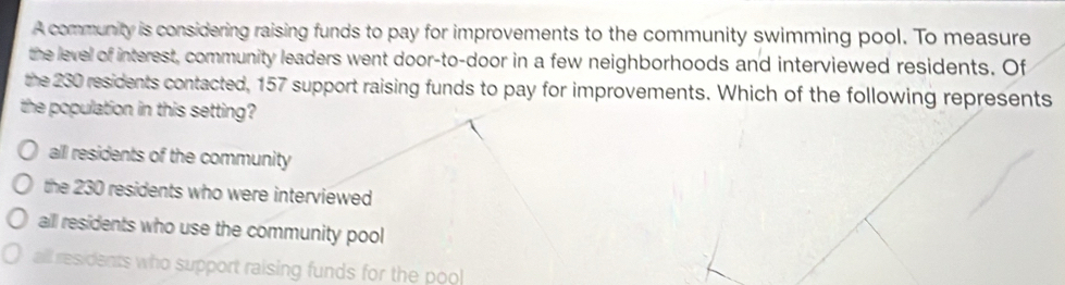 A community is considering raising funds to pay for improvements to the community swimming pool. To measure
the level of interest, community leaders went door-to-door in a few neighborhoods and interviewed residents. Of
the 230 residents contacted, 157 support raising funds to pay for improvements. Which of the following represents
the population in this setting?
all residents of the community
the 230 residents who were interviewed
all residents who use the community pool
all residents who support raising funds for the poo