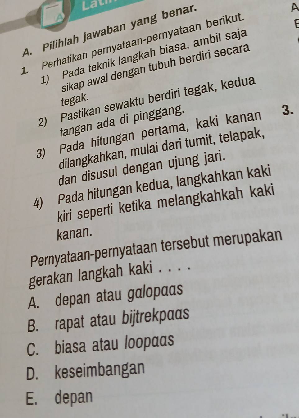 Lath
A
F
A. Pilihlah jawaban yang benar
A
1. Perhatikan pernyataan-pernyataan berikut
1) Pada teknik langkah biasa, ambil saja
sikap awal dengan tubuh berdiri secara
tegak.
2) Pastikan sewaktu berdiri tegak, kedua
tangan ada di pinggang.
3) Pada hitungan pertama, kaki kanan 3.
dilangkahkan, mulai dari tumit, telapak,
dan disusul dengan ujung jari.
4) Pada hitungan kedua, langkahkan kaki
kiri seperti ketika melangkahkah kaki
kanan.
Pernyataan-pernyataan tersebut merupakan
gerakan langkah kaki . . . .
A. depan atau galopaas
B. rapat atau bijtrekpaαs
C. biasa atau loopααs
D. keseimbangan
E. depan