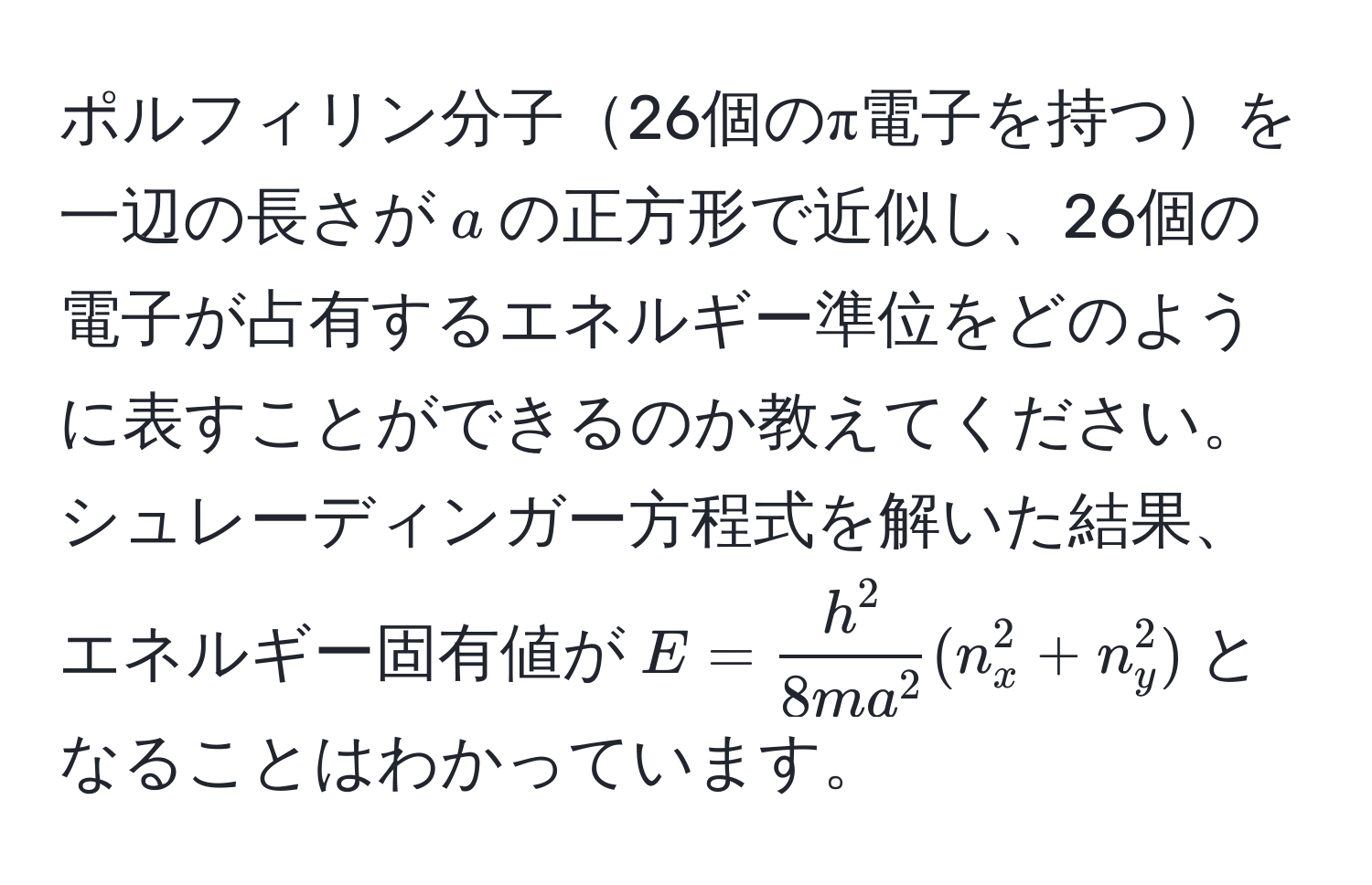 ポルフィリン分子26個のπ電子を持つを一辺の長さが$a$の正方形で近似し、26個の電子が占有するエネルギー準位をどのように表すことができるのか教えてください。シュレーディンガー方程式を解いた結果、エネルギー固有値が$E = frach^28m a^2(n_x^2+n_y^2)$となることはわかっています。