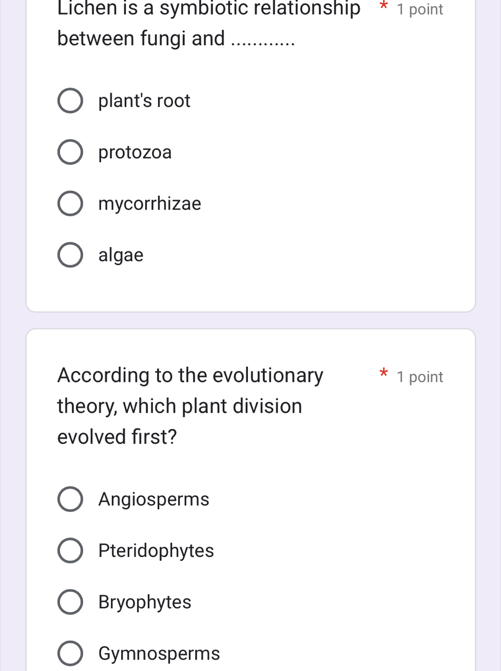 Lichen is a symbiotic relationship * 1 point
between fungi and_
plant's root
protozoa
mycorrhizae
algae
According to the evolutionary 1 point
theory, which plant division
evolved first?
Angiosperms
Pteridophytes
Bryophytes
Gymnosperms