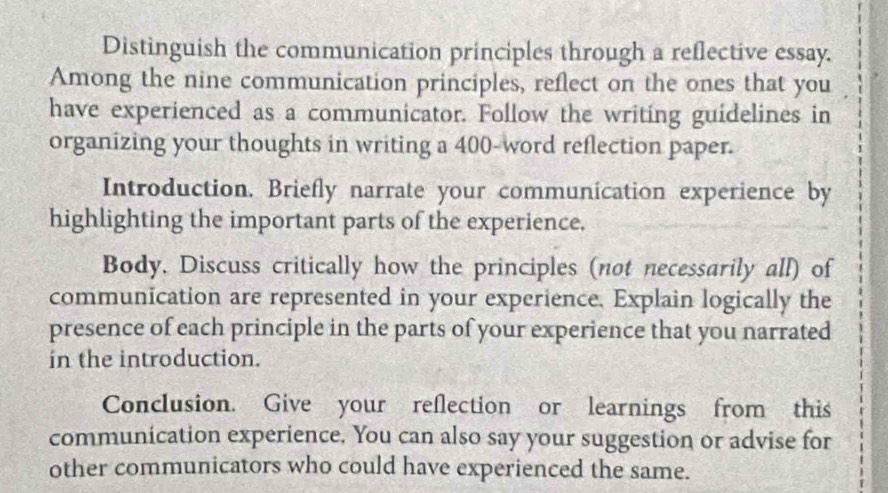 Distinguish the communication principles through a reflective essay. 
Among the nine communication principles, reflect on the ones that you 
have experienced as a communicator. Follow the writing guidelines in 
organizing your thoughts in writing a 400 -word reflection paper. 
Introduction. Briefly narrate your communication experience by 
highlighting the important parts of the experience. 
Body, Discuss critically how the principles (not necessarily all) of 
communication are represented in your experience. Explain logically the 
presence of each principle in the parts of your experience that you narrated 
in the introduction. 
Conclusion. Give your reflection or learnings from this 
communication experience. You can also say your suggestion or advise for 
other communicators who could have experienced the same.