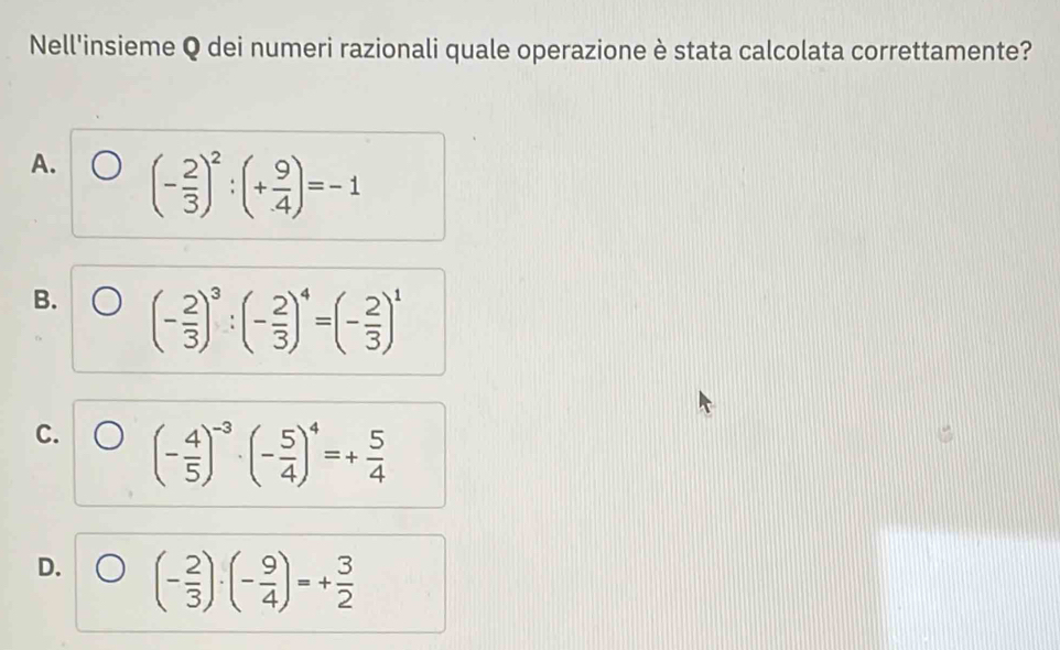 Nell'insieme Q dei numeri razionali quale operazione è stata calcolata correttamente?
A. (- 2/3 )^2:(+ 9/4 )=-1
B. (- 2/3 )^3:(- 2/3 )^4=(- 2/3 )^1
C. (- 4/5 )^-3· (- 5/4 )^4=+ 5/4 
D. (- 2/3 )· (- 9/4 )=+ 3/2 