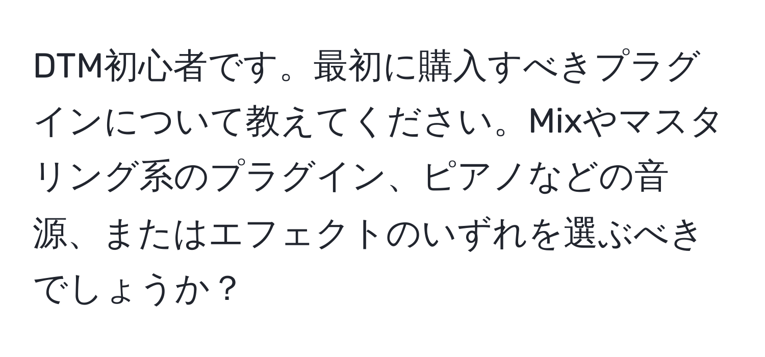 DTM初心者です。最初に購入すべきプラグインについて教えてください。Mixやマスタリング系のプラグイン、ピアノなどの音源、またはエフェクトのいずれを選ぶべきでしょうか？