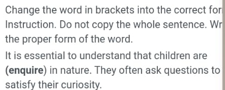 Change the word in brackets into the correct for 
Instruction. Do not copy the whole sentence. Wr 
the proper form of the word. 
It is essential to understand that children are 
(enquire) in nature. They often ask questions to 
satisfy their curiosity.