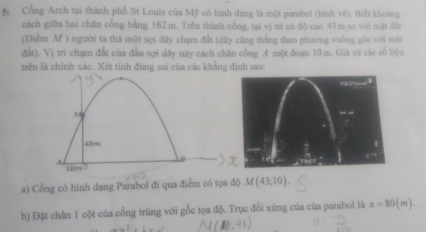 5: Cổng Arch tại thành phố St Louis của Mỹ có hình dạng là một parabol (hình vẽ). Biết khoảng
cách giữa hai chân cổng bằng 162m. Trên thành cổng, tại vị trí có độ cao 43m so với mặt đất
(Điểm M ) người ta thả một sợi dây chạm đất (dây căng thằng theo phương vuông góc với mặt
đất). Vị trí chạm đất của đầu sợi dây này cách chân cổng A một đoạn 10m. Giả sử các số liệu
trên là chính xác. Xét tính đúng sai của các khằng định sau:
a) Cổng có hình dạng Parabol đi qua điểm có tọa độ M(43;10).
b) Đặt chân 1 cột của cổng trùng với gốc tọa độ. Trục đối xứng của của parabol là x=80(m).