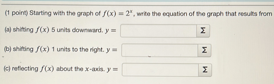 Starting with the graph of f(x)=2^x , write the equation of the graph that results from 
(a) shifting f(x) xi 5 units downward. y=□ sumlimits
(b) shifting f(x)1 units to the right. y=sumlimits sumlimits
(c) reflecting f(x) about the x-axis. y=□ sumlimits