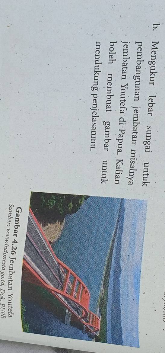 Mengukur lebar sungai untuk 
pembangunan jembatan misalnya 
jembatan Youtefa di Papua. Kalian 
boleh membuat gambar untuk 
mendukung penjelasanmu. 
bar 4. 26 Jembatan Youtefa 
Sumber: www.indonesia.go.id. Dok. PUPR