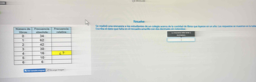 169 (): 00:55:49 
Resuelve 
Se realizó una encuesta a los estudiantes de un colegio acerca de la cantidad de libros que leyeron en un año. Las respuestas se muestran en la tabla 
Escriba el dato que falta en el recuadro amarillo con dos decimales sin redondear. 
L a respuesta dobe lener . 
O Ver tamaño origina O Recargar imagén