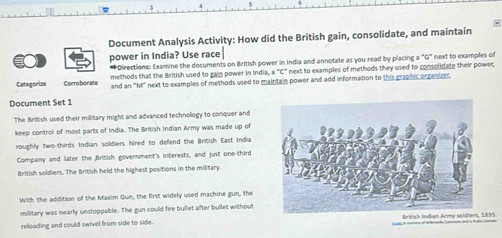 3 
5 
Document Analysis Activity: How did the British gain, consolidate, and maintain 
power in India? Use race 
*Directions: Examine the documents on British power in India and annotate as you read by placing a "G" next to examples of 
Categorize Corroborate methods that the British used to gain power in India, a "C" next to examples of methods they used to consolidate their power, 
and an "M" next to examples of methods used to maintain power and add information to this graphic organizer. 
Document Set 1 
The British used their military might and advanced technology to conquer and 
keep control of most parts of India. The British Indian Army was made up of 
roughly two-thirds Indian soldiers hired to defend the British East India 
Company and later the British government's interests, and just one-third 
British soldiers. The British held the highest positions in the military. 
With the addition of the Maxim Gun, the first widely used machine gun, the 
military was nearly unstoppable. The gun could fire bullet after bullet without 
reloading and could swivel from side to side. British Indian Army sol895. 
s courtros of Wilémede Cammons end a Public Dismen