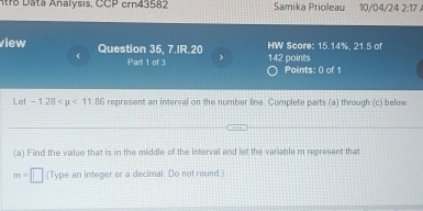 ntro Data Analysis, CCP crn43582 Samika Priolleau 10/04/24 2:17 
view Question 35, 7.IR.20 142 points HW Score: 15.14%, 21.5 of 
< Part 1 of 3 > Points: 0 of 1 
Let -1.28 <11.86 represent an interval on the number line. Complete parts (a) through (c) below 
(a) Find the value that is in the middle of the interval and let the variable m represent that
m=□ (Type an integer or a decimal. Do not round)