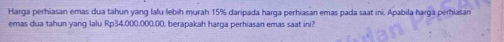 Harga perhiasan emas dua tahun yang lalu lebih murah 15% daripada harga perhiasan emas pada saat ini. Apabila harga perhiasan 
emas dua tahun yang lalu Rp34.000.000.00, berapakah harga perhiasan emas saat ini?