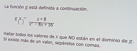 La función g está definida a continuación.
gx= (x+8)/x^2-8x+16 
Hallar todos los valores de x que NO están en el dominio de g. 
Si existe más de un valor, sepárelos con comas.