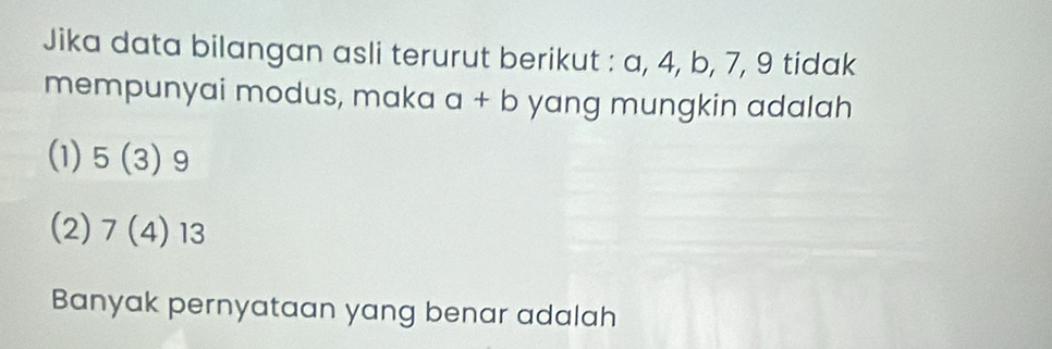 Jika data bilangan asli terurut berikut : a, 4, b, 7, 9 tidak
mempunyai modus, maka a+b yang mungkin adalah
(1) 5(3) 9
(2) 7(4)13
Banyak pernyataan yang benar adalah