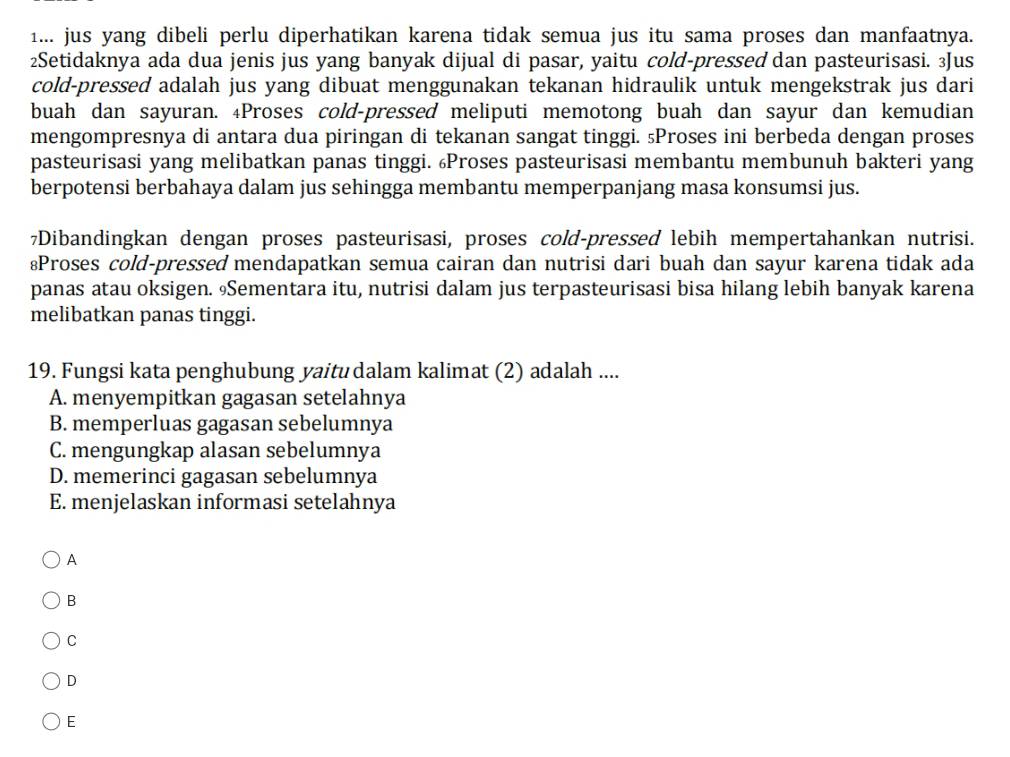 1... jus yang dibeli perlu diperhatikan karena tidak semua jus itu sama proses dan manfaatnya.
2Setidaknya ada dua jenis jus yang banyak dijual di pasar, yaitu cold-pressed dan pasteurisasi. 3Jus
cold-pressed adalah jus yang dibuat menggunakan tekanan hidraulik untuk mengekstrak jus dari
buah dan sayuran. ₄Proses cold-pressed meliputi memotong buah dan sayur dan kemudian
mengompresnya di antara dua piringan di tekanan sangat tinggi. ₅Proses ini berbeda dengan proses
pasteurisasi yang melibatkan panas tinggi. Proses pasteurisasi membantu membunuh bakteri yang
berpotensi berbahaya dalam jus sehingga membantu memperpanjang masa konsumsi jus.
7Dibandingkan dengan proses pasteurisasi, proses cold-pressed lebih mempertahankan nutrisi.
≌Proses cold-pressed mendapatkan semua cairan dan nutrisi dari buah dan sayur karena tidak ada
panas atau oksigen. Sementara itu, nutrisi dalam jus terpasteurisasi bisa hilang lebih banyak karena
melibatkan panas tinggi.
19. Fungsi kata penghubung yaitu dalam kalimat (2) adalah ....
A. menyempitkan gagasan setelahnya
B. memperluas gagasan sebelumnya
C. mengungkap alasan sebelumnya
D. memerinci gagasan sebelumnya
E. menjelaskan informasi setelahnya
A
B
C
D
E