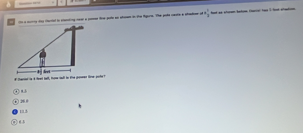 Qusistiov 40/10
On a sunny day Daniel is standing near a power line pole as shown in the figure. The pole casts a shadow of 8 1/2  feet as shown below. Daniel has 5 feet shadow.
If Daniel is 5 feet tall, how tall is the power line pole?
A 8.5
n ) 26.0
11.5
D 6.5