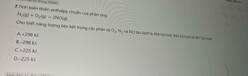 đấp ăn đúng,1Điểm
Phiêu đấp ản
` 1
7.Tính biến thiên enthalpy chuẩn của phản ứng
N_2(g)+O_2(g)to 2NO(g)
s
Cho biết năng lượng liên kết trong các phân tử O_2, N_2 và NO lần lượt là 494 kJ/mol; 945 kJ/mol và 607 kJ/mol.
A. +298 kJ.
B. -298 kJ.
C. +225 kJ.
D. -225 kJ.