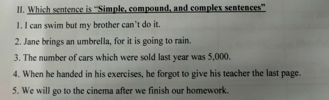 Which sentence is “Simple, compound, and complex sentences” 
1. I can swim but my brother can’t do it. 
2. Jane brings an umbrella, for it is going to rain. 
3. The number of cars which were sold last year was 5,000. 
4. When he handed in his exercises, he forgot to give his teacher the last page. 
5. We will go to the cinema after we finish our homework.