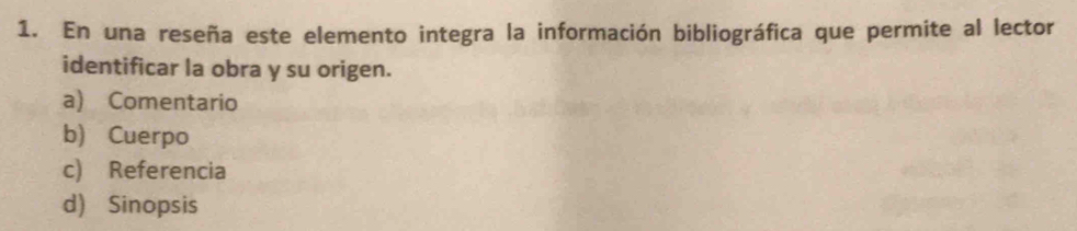 En una reseña este elemento integra la información bibliográfica que permite al lector
identificar la obra y su origen.
a) Comentario
b) Cuerpo
c) Referencia
d) Sinopsis