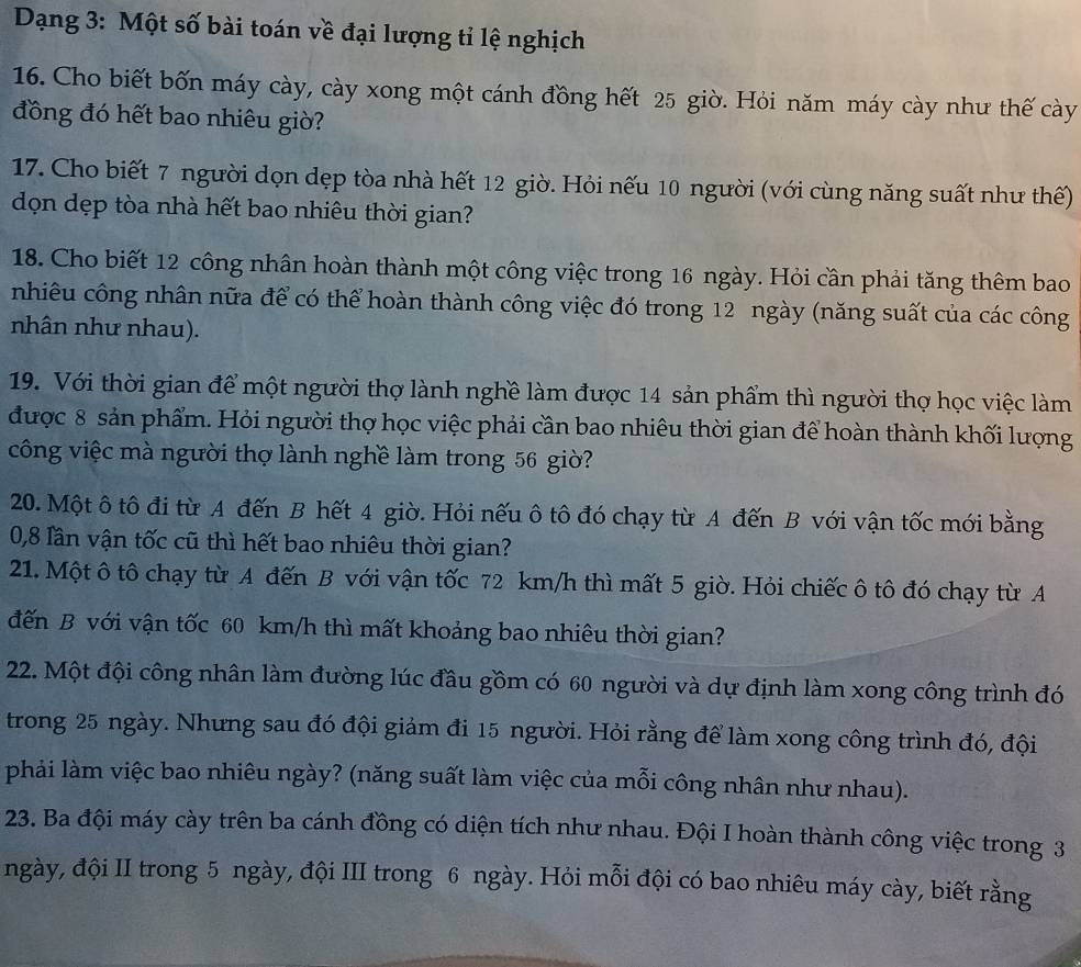Dạng 3: Một số bài toán về đại lượng tỉ lệ nghịch
16. Cho biết bốn máy cày, cày xong một cánh đồng hết 25 giờ. Hỏi năm máy cày như thế cày
đồng đó hết bao nhiêu giờ?
17. Cho biết 7 người dọn dẹp tòa nhà hết 12 giờ. Hỏi nếu 10 người (với cùng năng suất như thế)
đọn dẹp tòa nhà hết bao nhiêu thời gian?
18. Cho biết 12 công nhân hoàn thành một công việc trong 16 ngày. Hỏi cần phải tăng thêm bao
nhiêu công nhân nữa để có thể hoàn thành công việc đó trong 12 ngày (năng suất của các công
nhân như nhau).
19. Với thời gian để một người thợ lành nghề làm được 14 sản phẩm thì người thợ học việc làm
được 8 sản phẩm. Hỏi người thợ học việc phải cần bao nhiêu thời gian để hoàn thành khối lượng
công việc mà người thợ lành nghề làm trong 56 giờ?
20. Một ô tô đi từ A đến B hết 4 giờ. Hỏi nếu ô tô đó chạy từ A đến B với vận tốc mới bằng
0,8 lần vận tốc cũ thì hết bao nhiêu thời gian?
21. Một ô tô chạy từ A đến B với vận tốc 72 km/h thì mất 5 giờ. Hỏi chiếc ô tô đó chạy từ A
đến B với vận tốc 60 km/h thì mất khoảng bao nhiêu thời gian?
22. Một đội công nhân làm đường lúc đầu gồm có 60 người và dự định làm xong công trình đó
trong 25 ngày. Nhưng sau đó đội giảm đi 15 người. Hỏi rằng để làm xong công trình đó, đội
phải làm việc bao nhiêu ngày? (năng suất làm việc của mỗi công nhân như nhau).
23. Ba đội máy cày trên ba cánh đồng có diện tích như nhau. Đội I hoàn thành công việc trong 3
ngày, đội II trong 5 ngày, đội III trong 6 ngày. Hỏi mỗi đội có bao nhiêu máy cày, biết rằng