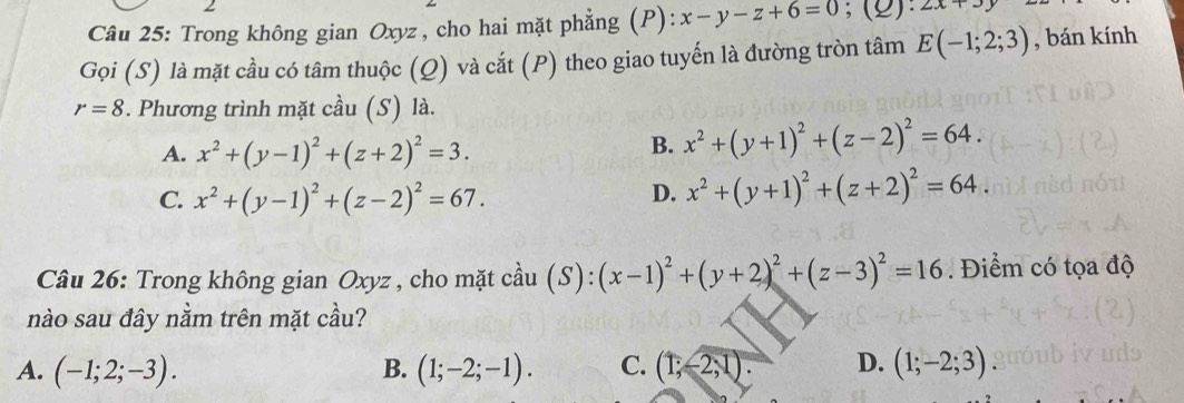 Trong không gian Oxyz , cho hai mặt phẳng (P): x-y-z+6=0;(2): 2x+3y
Gọi (S) là mặt cầu có tâm thuộc (Q) và cắt (P) theo giao tuyến là đường tròn tâm E(-1;2;3) , bán kính
r=8. Phương trình mặt cầu (S) là.
A. x^2+(y-1)^2+(z+2)^2=3.
B. x^2+(y+1)^2+(z-2)^2=64.
C. x^2+(y-1)^2+(z-2)^2=67.
D. x^2+(y+1)^2+(z+2)^2=64. 
Câu 26: Trong không gian Oxyz , cho mặt cầu (S): (x-1)^2+(y+2)^2+(z-3)^2=16. Điểm có tọa độ
nào sau đây nằm trên mặt cầu?
A. (-1;2;-3). B. (1;-2;-1). C. (1;-2,1). D. (1;-2;3)