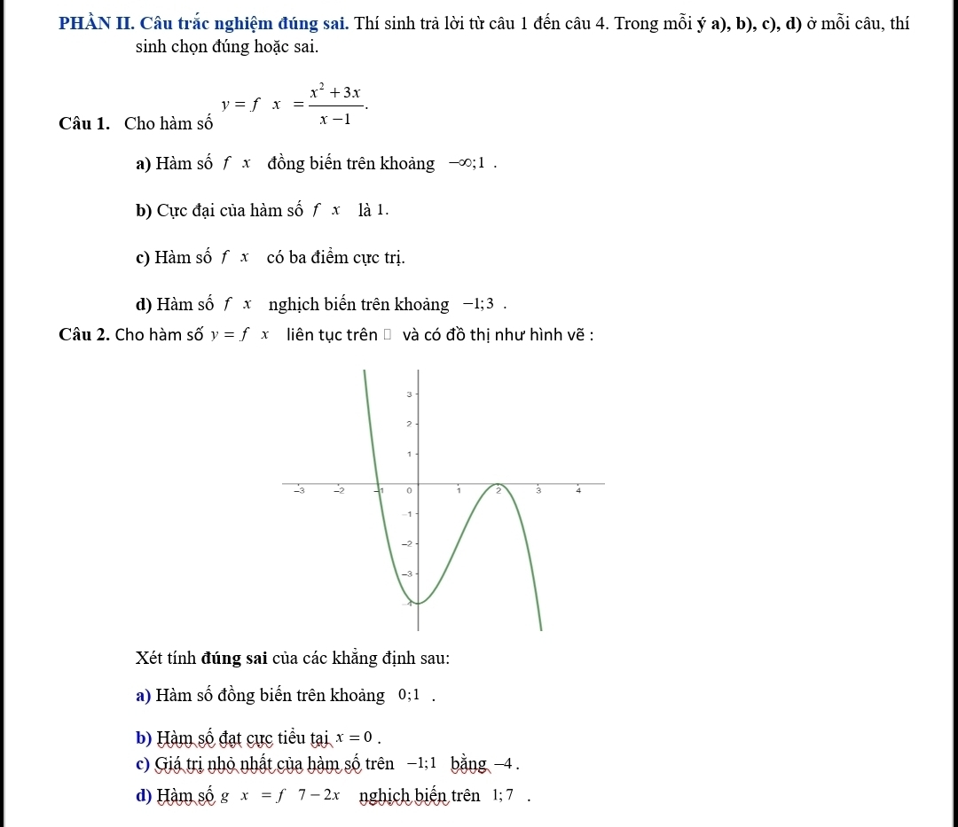 PHÀN II. Câu trắc nghiệm đúng sai. Thí sinh trả lời từ câu 1 đến câu 4. Trong mỗi ý a), b), c), d) ở mỗi câu, thí
sinh chọn đúng hoặc sai.
Câu 1. Cho hàm số y=fx= (x^2+3x)/x-1 .
a) Hàm số f x đồng biến trên khoảng −∞; 1.
b) Cực đại của hàm số fx là 1.
c) Hàm số f x có ba điểm cực trị.
d) Hàm số f x nghịch biến trên khoảng −1; 3.
Câu 2. Cho hàm số y=fx liên tục trên → và có đồ thị như hình vẽ :
Xét tính đúng sai của các khẳng định sau:
a) Hàm số đồng biến trên khoảng 0; 1.
b) Hàm số đạt cực tiểu tại x=0. 
c) Giá trị nhỏ nhất của hàm số trên −1; 1 bằng -4.
d) Hàm số gx=f7-2x nghịch biến trên 1; 7.
