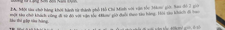 đương từ Lạng Sơn đến Nam Định 
2A. Một tàu chở hàng khởi hành từ thành phố Hồ Chí Minh với vận tốc 36km / giờ. Sau đó 2 giờ 
một tàu chở khách cũng đi từ đó với vận tốc 48km / giờ đuổi theo tàu hàng. Hỏi tàu khách đi bao 
lâu thì gặp tàu hàng. 
đất đi với vân tốc 40km / giờ, ô tô a