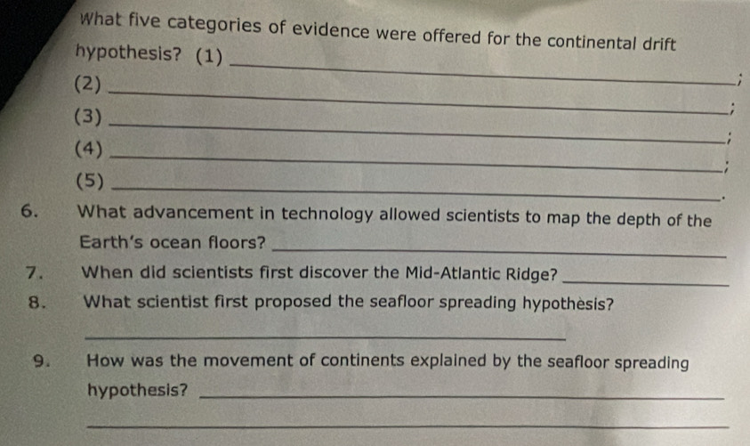 What five categories of evidence were offered for the continental drift 
hypothesis? (1) 
(2)_ 
_ 
; 
(3)_ 
; 
(4)_ 
; 
: 
(5)_ 
. 
6. What advancement in technology allowed scientists to map the depth of the 
Earth's ocean floors? 
_ 
7. When did scientists first discover the Mid-Atlantic Ridge?_ 
8. What scientist first proposed the seafloor spreading hypothesis? 
_ 
9. How was the movement of continents explained by the seafloor spreading 
hypothesis?_ 
_