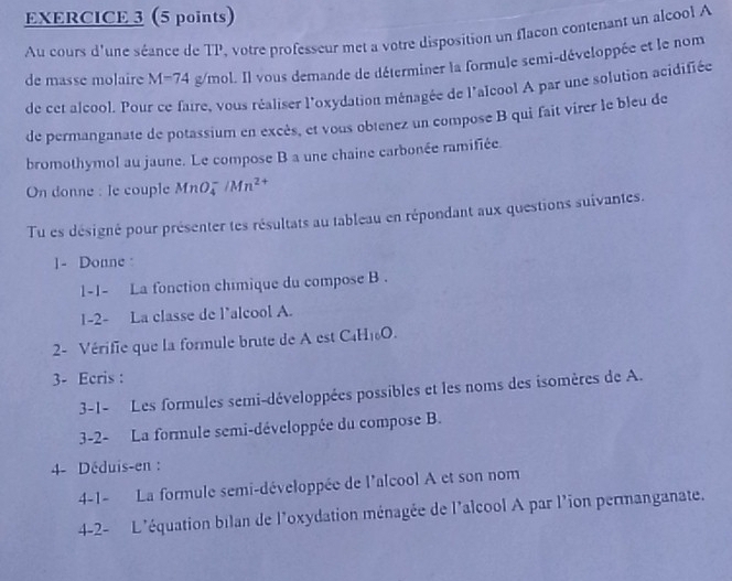 Au cours d'une séance de TP, votre professeur met a votre disposition un flacon contenant un alcool A 
de masse molaire M=74 g/mol. Il vous demande de déterminer la formule semi-développée et le nom 
de cet alcool. Pour ce faire, vous réaliser l'oxydation ménagée de l'alcool A par une solution acidifiée 
de permanganate de potassium en excès, et vous obtenez un compose B qui fait virer le bleu de 
bromothymol au jaune. Le compose B a une chaine carbonée ramifiée. 
On donne : le couple MnO /Mn^(2+)
Tu es désigné pour présenter tes résultats au tableau en répondant aux questions suivantes. 
1- Donne : 
1-1- La fonction chimique du compose B . 
1-2- La classe de l’alcool A. 
2- Vérifie que la formule brute de est C_4H_10O. 
3- Ecris : 
3-1- Les formules semi-développées possibles et les noms des isomères de A. 
3-2- La formule semi-développée du compose B. 
4- Déduis-en : 
4-1- La formule semi-développée de l'alcool A et son nom 
4-2- L'équation bilan de l'oxydation ménagée de l'alcool A par l'ion permanganate.