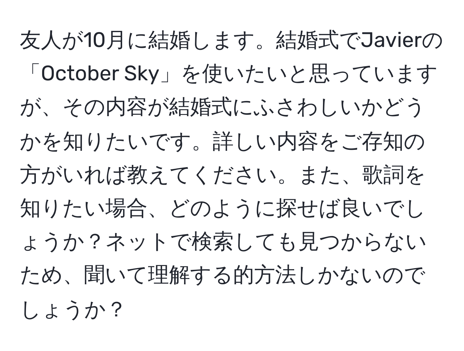 友人が10月に結婚します。結婚式でJavierの「October Sky」を使いたいと思っていますが、その内容が結婚式にふさわしいかどうかを知りたいです。詳しい内容をご存知の方がいれば教えてください。また、歌詞を知りたい場合、どのように探せば良いでしょうか？ネットで検索しても見つからないため、聞いて理解する的方法しかないのでしょうか？