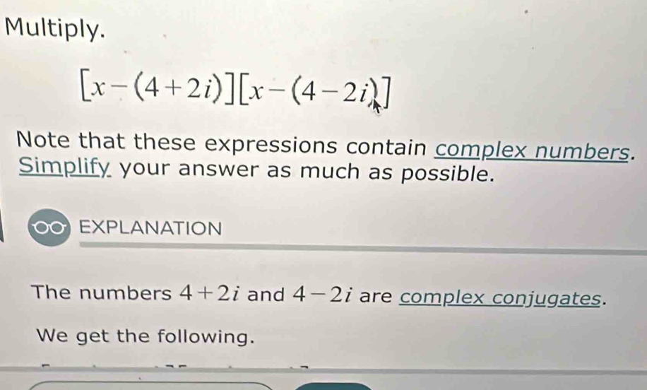 Multiply.
[x-(4+2i)][x-(4-2i)]
Note that these expressions contain complex numbers. 
Simplify your answer as much as possible. 
EXPLANATION 
The numbers 4+2i and 4-2i are complex conjugates. 
We get the following.