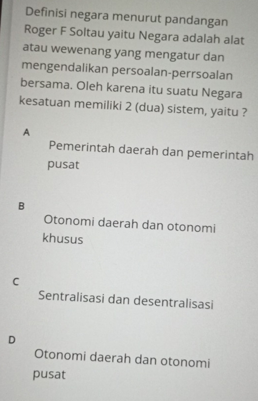 Definisi negara menurut pandangan
Roger F Soltau yaitu Negara adalah alat
atau wewenang yang mengatur dan
mengendalikan persoalan-perrsoalan
bersama. Oleh karena itu suatu Negara
kesatuan memiliki 2 (dua) sistem, yaitu ?
A
Pemerintah daerah dan pemerintah
pusat
B
Otonomi daerah dan otonomi
khusus
C
Sentralisasi dan desentralisasi
D
Otonomi daerah dan otonomi
pusat