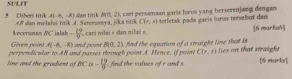 SULIT 
5 Diberi titik A(-6,-8) dan títik B(0,2) , cari persamaan garis lurus yang berserenjang dengan
AB dan melalui titik A. Seterusnya, jika titik C(r,s) terletak pada garis lurus tersebut dan 
kecerunan BC ialah - 19/9  , cari nilai dan nilai s. [6 markah] 
Given point A(-6,-8) and point B(0.2). find the equation of a straight line that is 
perpendicular to AB and passes through point A. Hence, if point C(r,s) lies on that straight 
line and the gradient of BC is - 19/9  find the values of r and s
[6 marks]